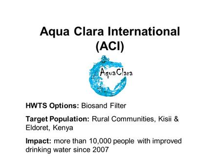 Aqua Clara International (ACI) HWTS Options: Biosand Filter Target Population: Rural Communities, Kisii & Eldoret, Kenya Impact: more than 10,000 people.