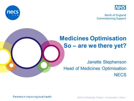 Partners in improving local health NHS Confidential / Protect / Unclassified - Slide 1 Medicines Optimisation So – are we there yet? Janette Stephenson.