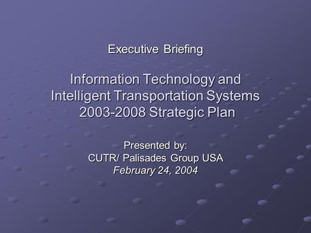 Executive Briefing Information Technology and Intelligent Transportation Systems 2003-2008 Strategic Plan Presented by: CUTR/ Palisades Group USA February.