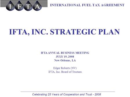 IFTA, INC. STRATEGIC PLAN IFTA ANNUAL BUSINESS MEETING JULY 19, 2008 New Orleans, LA Edgar Roberts (NV) IFTA, Inc. Board of Trustees.