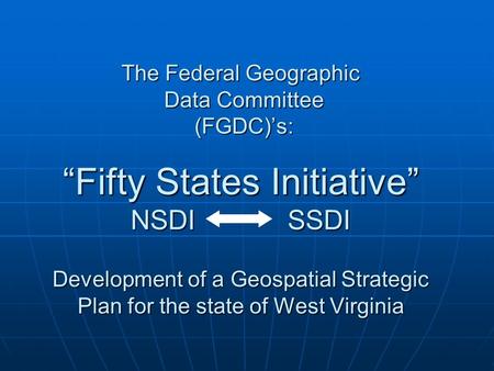 The Federal Geographic Data Committee (FGDC)’s: “Fifty States Initiative” NSDI SSDI Development of a Geospatial Strategic Plan for the state of West Virginia.