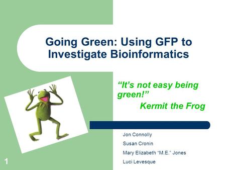 1 Going Green: Using GFP to Investigate Bioinformatics “It’s not easy being green!” Kermit the Frog Jon Connolly Susan Cronin Mary Elizabeth “M.E.” Jones.