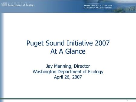 Puget Sound Initiative 2007 At A Glance Jay Manning, Director Washington Department of Ecology April 26, 2007 1.