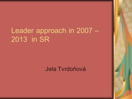 Leader approach in 2007 – 2013 in SR Jela Tvrdoňová.