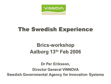 The Swedish Experience Brics-workshop Aalborg 13 th Feb 2006 Dr Per Eriksson, Director General VINNOVA Swedish Governmental Agency for Innovation Systems.