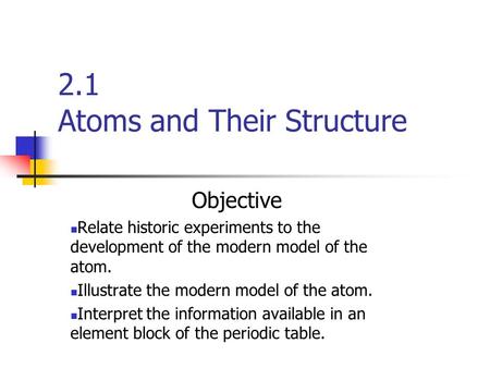 2.1 Atoms and Their Structure Objective Relate historic experiments to the development of the modern model of the atom. Illustrate the modern model of.