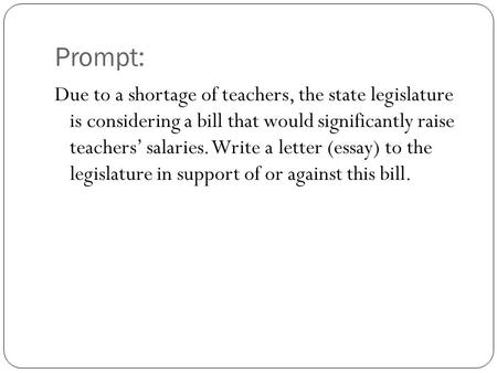Prompt: Due to a shortage of teachers, the state legislature is considering a bill that would significantly raise teachers’ salaries. Write a letter (essay)