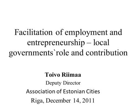 Facilitation of employment and entrepreneurship – local governments`role and contribution Toivo Riimaa Deputy Director Association of Estonian Cities Riga,