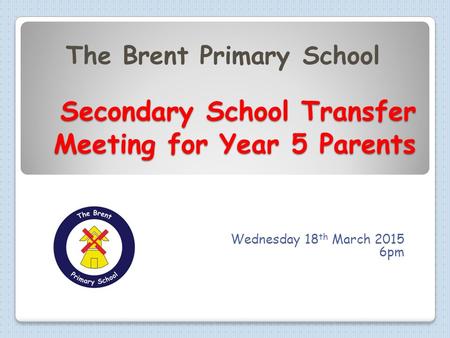 Secondary School Transfer Meeting for Year 5 Parents Secondary School Transfer Meeting for Year 5 Parents Wednesday 18 th March 2015 6pm The Brent Primary.