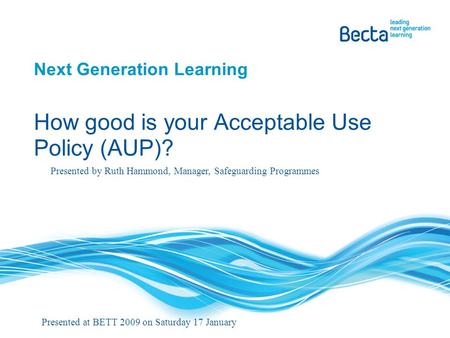 Next Generation Learning How good is your Acceptable Use Policy (AUP)? Presented by Ruth Hammond, Manager, Safeguarding Programmes Presented at BETT 2009.