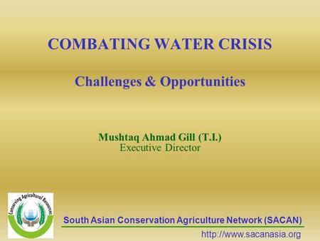 COMBATING WATER CRISIS Challenges & Opportunities Mushtaq Ahmad Gill (T.I.) Executive Director South Asian Conservation Agriculture Network (SACAN)