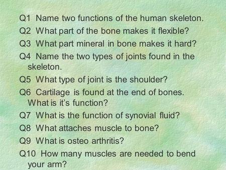 Q1 Name two functions of the human skeleton. Q2 What part of the bone makes it flexible? Q3 What part mineral in bone makes it hard? Q4 Name the two types.