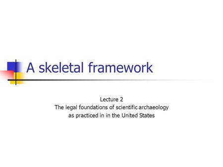 A skeletal framework Lecture 2 The legal foundations of scientific archaeology as practiced in in the United States.