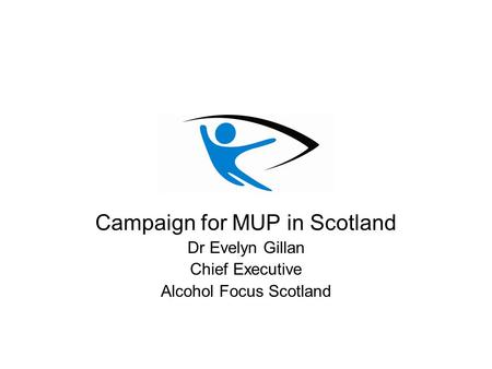 Campaign for MUP in Scotland Dr Evelyn Gillan Chief Executive Alcohol Focus Scotland.