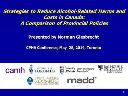 1 Strategies to Reduce Alcohol-Related Harms and Costs in Canada: A Comparison of Provincial Policies Presented by Norman Giesbrecht CPHA Conference, May.