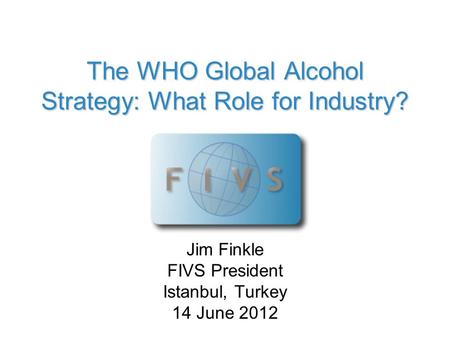 The WHO Global Alcohol Strategy: What Role for Industry? Jim Finkle FIVS President Istanbul, Turkey 14 June 2012.