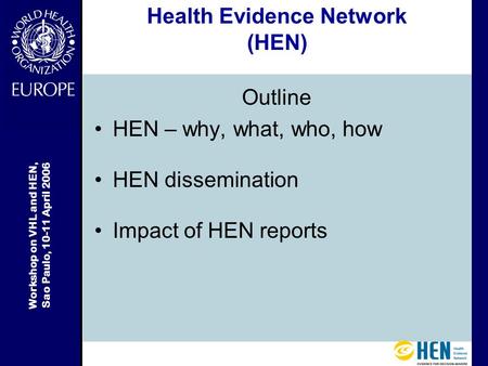 Workshop on VHL and HEN, Sao Paulo, 10-11 April 2006 Health Evidence Network (HEN) Outline HEN – why, what, who, how HEN dissemination Impact of HEN reports.