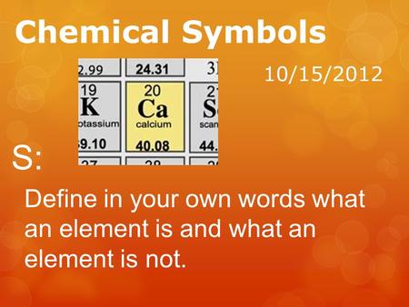 Chemical Symbols 10/15/2012 S: Define in your own words what an element is and what an element is not.