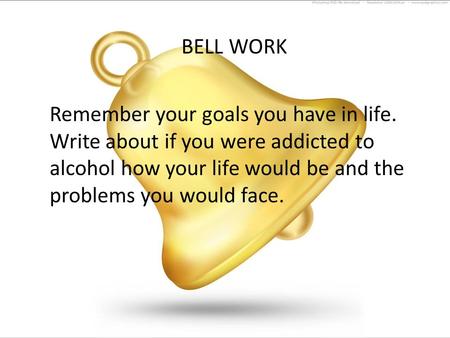 BELL WORK Remember your goals you have in life. Write about if you were addicted to alcohol how your life would be and the problems you would face.