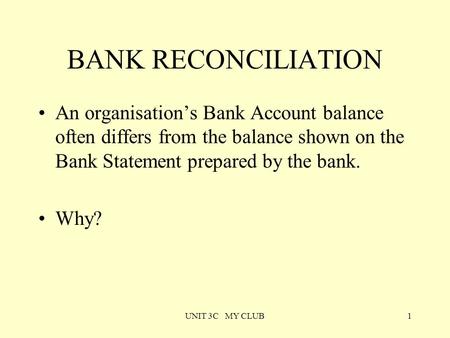 UNIT 3C MY CLUB1 BANK RECONCILIATION An organisation’s Bank Account balance often differs from the balance shown on the Bank Statement prepared by the.