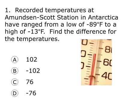 1. Recorded temperatures at Amundsen-Scott Station in Antarctica have ranged from a low of -89°F to a high of -13°F. Find the difference for the temperatures.