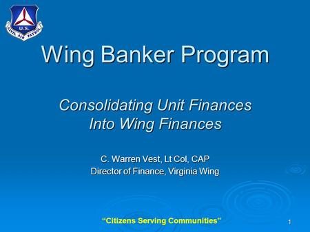 “Citizens Serving Communities”1 Wing Banker Program Consolidating Unit Finances Into Wing Finances C. Warren Vest, Lt Col, CAP Director of Finance, Virginia.