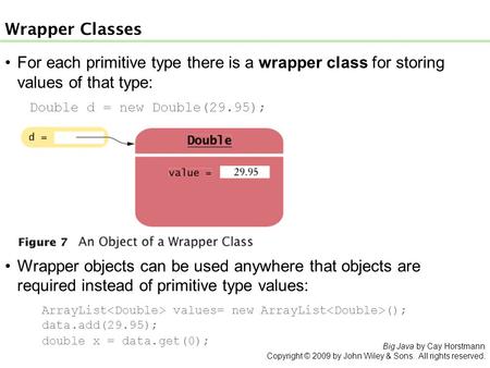 For each primitive type there is a wrapper class for storing values of that type: Double d = new Double(29.95); Wrapper Classes Wrapper objects can be.