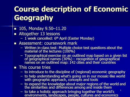 1 Course description of Economic Geography 105, Monday 9.50–11.20 105, Monday 9.50–11.20 Altogether 13 lessons Altogether 13 lessons –1 week cancelled: