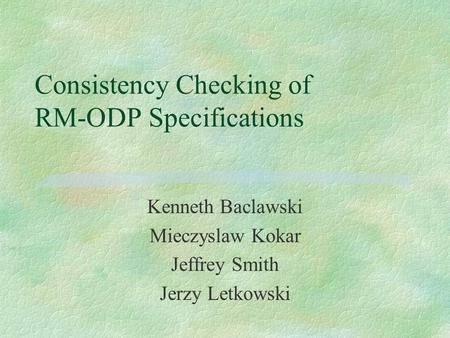 Consistency Checking of RM-ODP Specifications Kenneth Baclawski Mieczyslaw Kokar Jeffrey Smith Jerzy Letkowski.