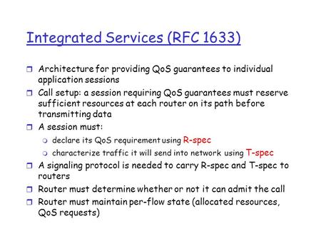 Integrated Services (RFC 1633) r Architecture for providing QoS guarantees to individual application sessions r Call setup: a session requiring QoS guarantees.