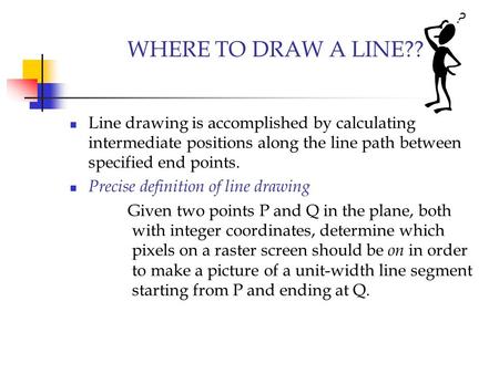 WHERE TO DRAW A LINE?? Line drawing is accomplished by calculating intermediate positions along the line path between specified end points. Precise definition.