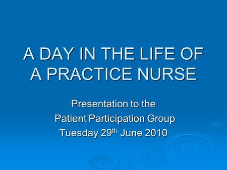 A DAY IN THE LIFE OF A PRACTICE NURSE Presentation to the Patient Participation Group Patient Participation Group Tuesday 29 th June 2010.
