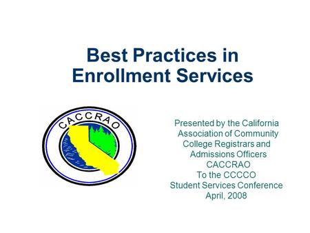 Best Practices in Enrollment Services Presented by the California Association of Community College Registrars and Admissions Officers CACCRAO To the CCCCO.