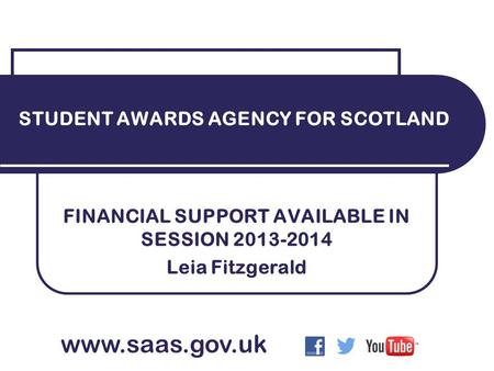 FINANCIAL SUPPORT AVAILABLE IN SESSION 2013-2014 Leia Fitzgerald STUDENT AWARDS AGENCY FOR SCOTLAND www.saas.gov.uk.