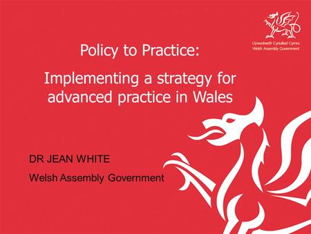 Policy to Practice: Implementing a strategy for advanced practice in Wales DR JEAN WHITE Welsh Assembly Government.
