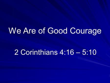 We Are of Good Courage 2 Corinthians 4:16 – 5:10.