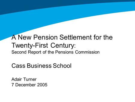 A New Pension Settlement for the Twenty-First Century : Second Report of the Pensions Commission Cass Business School Adair Turner 7 December 2005.