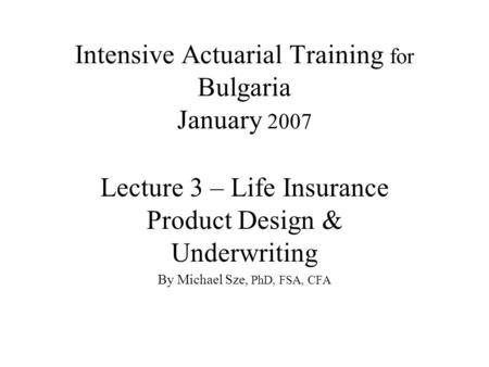 Intensive Actuarial Training for Bulgaria January 2007 Lecture 3 – Life Insurance Product Design & Underwriting By Michael Sze, PhD, FSA, CFA.