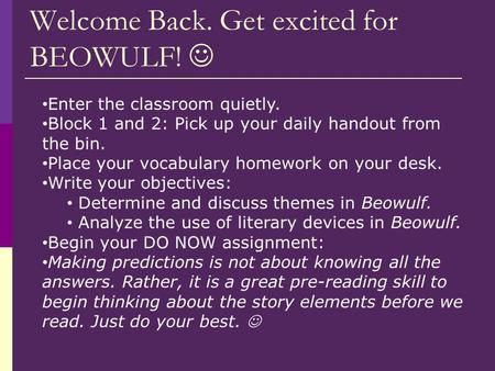 Welcome Back. Get excited for BEOWULF! Enter the classroom quietly. Block 1 and 2: Pick up your daily handout from the bin. Place your vocabulary homework.