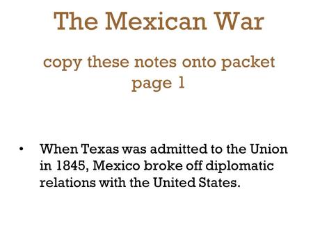 The Mexican War copy these notes onto packet page 1 When Texas was admitted to the Union in 1845, Mexico broke off diplomatic relations with the United.