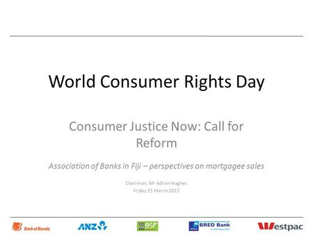 World Consumer Rights Day Consumer Justice Now: Call for Reform Association of Banks in Fiji – perspectives on mortgagee sales Chairman, Mr Adrian Hughes.