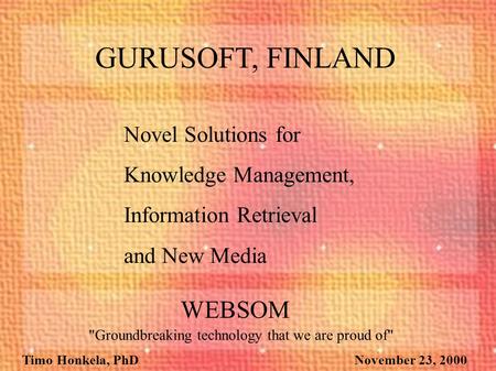 Timo Honkela, PhD November 23, 2000 Novel Solutions for Knowledge Management, Information Retrieval and New Media GURUSOFT, FINLAND WEBSOM Groundbreaking.