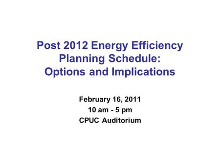 Post 2012 Energy Efficiency Planning Schedule: Options and Implications February 16, 2011 10 am - 5 pm CPUC Auditorium.