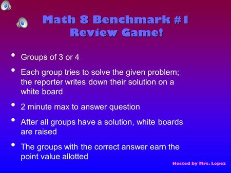 Math 8 Benchmark #1 Review Game! Hosted by Mrs. Lopez Groups of 3 or 4 Each group tries to solve the given problem; the reporter writes down their solution.