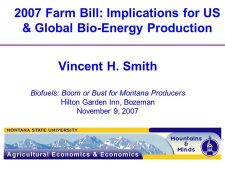 2007 Farm Bill: Implications for US & Global Bio-Energy Production Vincent H. Smith Biofuels: Boom or Bust for Montana Producers Hilton Garden Inn, Bozeman.