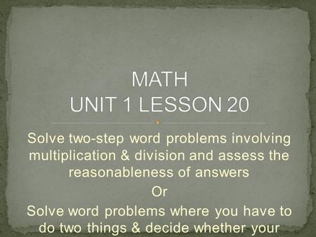 MATH UNIT 1 LESSON 20 Solve two-step word problems involving multiplication & division and assess the reasonableness of answers Or Solve word problems.