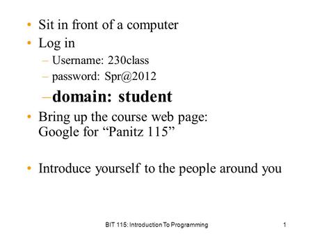 BIT 115: Introduction To Programming1 Sit in front of a computer Log in –Username: 230class –password: –domain: student Bring up the course web.