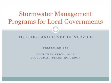 THE COST AND LEVEL OF SERVIC E PRESENTED BY: COURTNEY REICH, AICP ECOLOGICAL PLANNING GROUP Stormwater Management Programs for Local Governments.