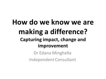 How do we know we are making a difference? Capturing impact, change and improvement Dr Edana Minghella Independent Consultant.