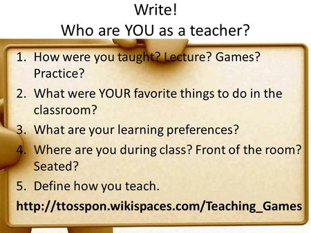 Write! Who are YOU as a teacher? 1.How were you taught? Lecture? Games? Practice? 2.What were YOUR favorite things to do in the classroom? 3.What are your.